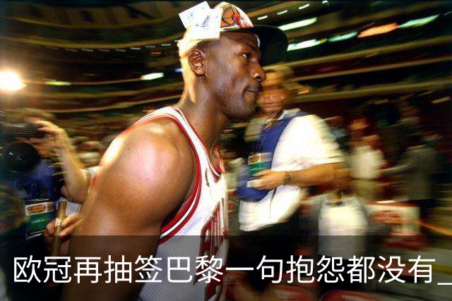 欧冠再抽签巴黎一句抱怨都没有 法媒：真耻辱！